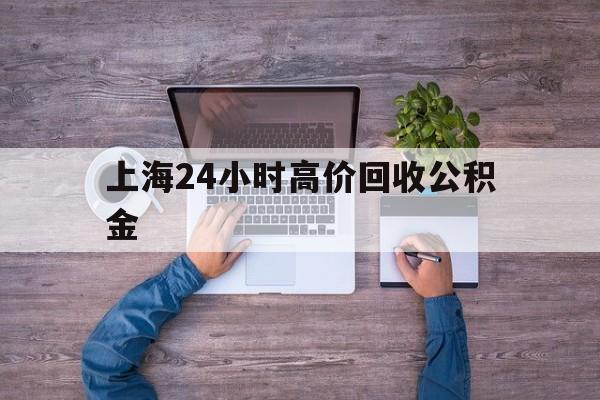 最新上海24小时高价回收公积金方法分析(最方便真实的昆明上海24小时高价回收公积金电话方法)