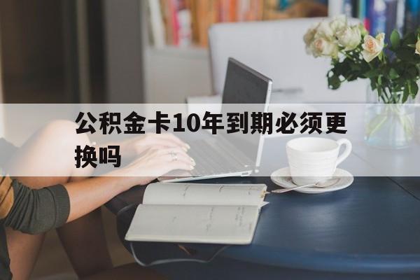 昆明最新公积金卡10年到期必须更换吗方法分析(最方便真实的昆明公积金卡几年不用会自动注销吗方法)