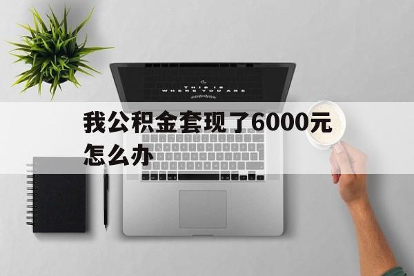 昆明最新我公积金套现了6000元怎么办方法分析(最方便真实的昆明住房公积金套取现金方法)